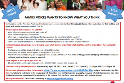 In partnership with the American Academy of Pediatrics, Family Voices, Inc. (National) is hosting 3 focus groups for families of #CYSHCN to learn about what they know and what more they want to know about flu vaccines. The focus group will be held virtually, in English, on April 28 from 3 to 4:15 pm. Families will receive a $125 stipend in thanks for their time. Please complete the survey on the flyer linked below if you are interested, and share with others in your networks! http://ow.ly/e4wF50Eh6dZ